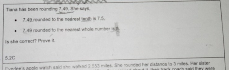 Tiana has been rounding 7.49. She says,
7.49 rounded to the nearest tenth is 7.5.
7.49 rounded to the nearest whole number is 8. 
Is she correct? Prove it.
5.2C
Everlee's apple watch said she walked 2.553 miles. She rounded her distance to 3 miles. Her sister s a id th ey w r .