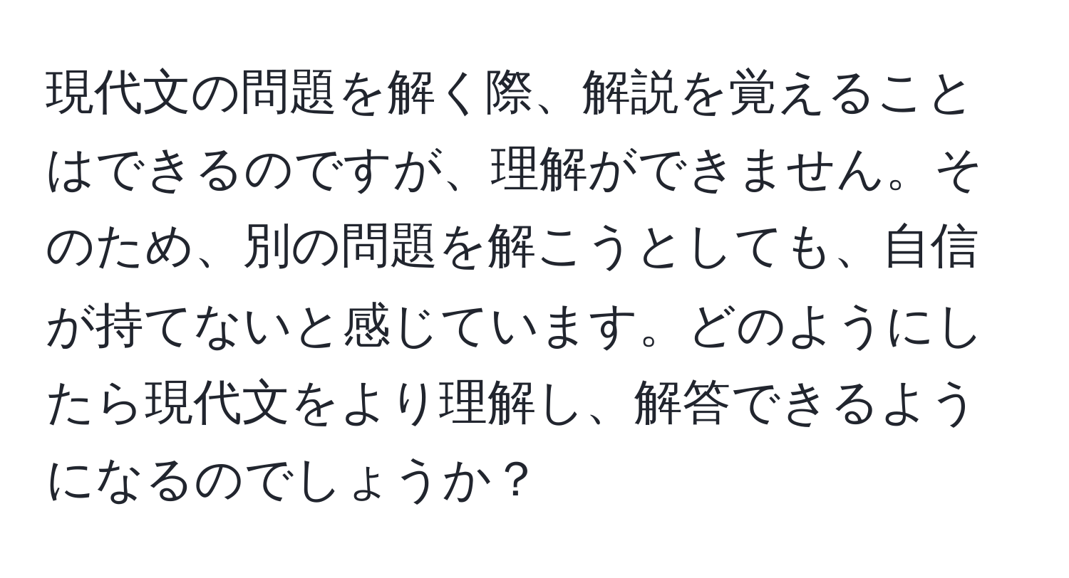 現代文の問題を解く際、解説を覚えることはできるのですが、理解ができません。そのため、別の問題を解こうとしても、自信が持てないと感じています。どのようにしたら現代文をより理解し、解答できるようになるのでしょうか？