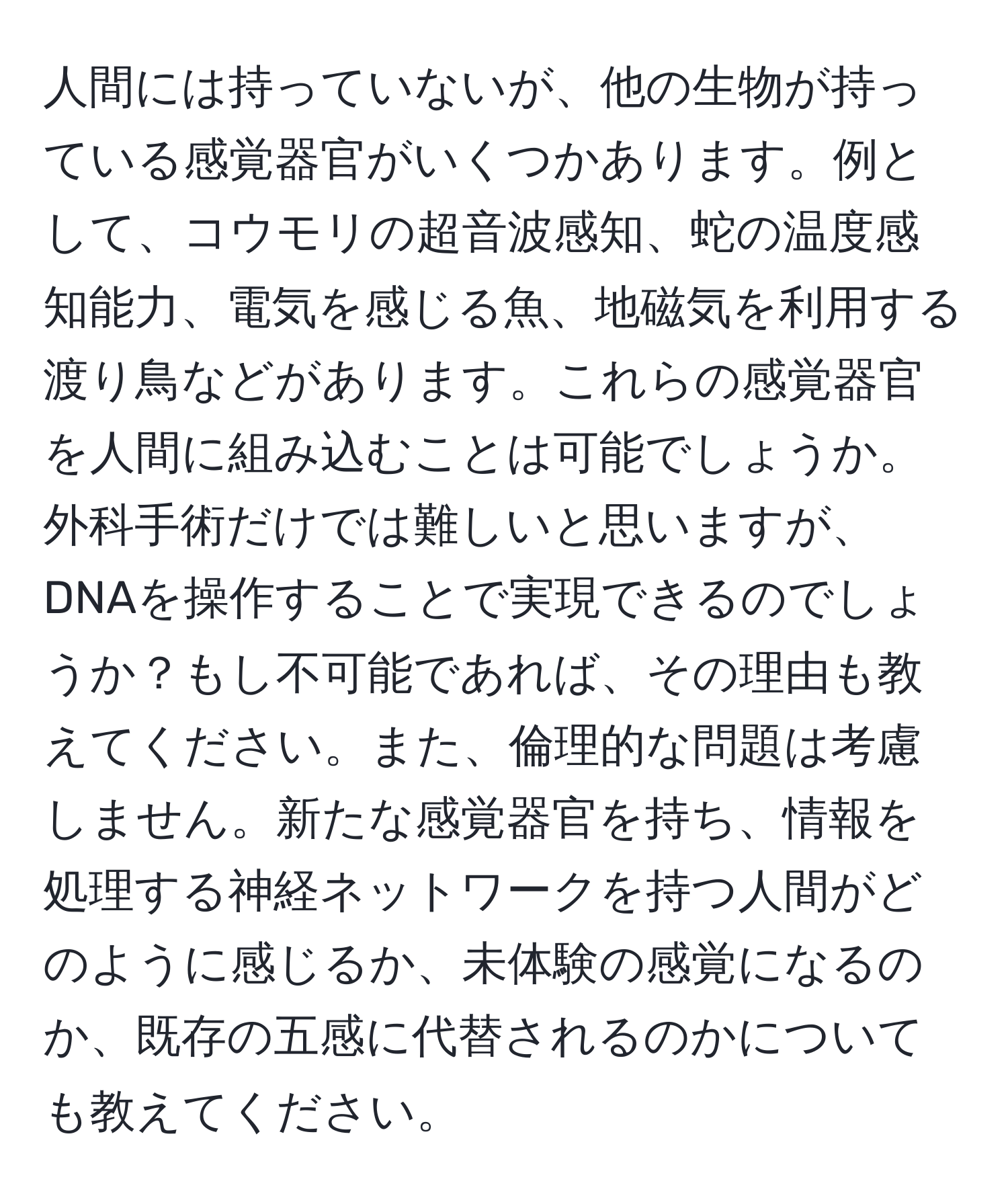 人間には持っていないが、他の生物が持っている感覚器官がいくつかあります。例として、コウモリの超音波感知、蛇の温度感知能力、電気を感じる魚、地磁気を利用する渡り鳥などがあります。これらの感覚器官を人間に組み込むことは可能でしょうか。外科手術だけでは難しいと思いますが、DNAを操作することで実現できるのでしょうか？もし不可能であれば、その理由も教えてください。また、倫理的な問題は考慮しません。新たな感覚器官を持ち、情報を処理する神経ネットワークを持つ人間がどのように感じるか、未体験の感覚になるのか、既存の五感に代替されるのかについても教えてください。