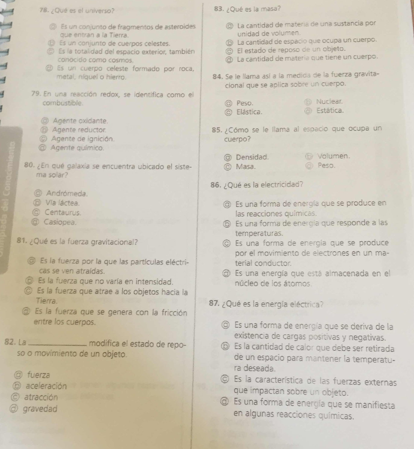 ¿Qué es el universo? 83. ¿Qué es la masa?
◎ Es un conjunto de fragmentos de asteroides ◎ La cantidad de matería de una sustancia por
que entran a la Tierra. unidad de volumen.
⑮ Es un conjunto de cuerpos celestes. ⑤ La cantidad de espacio que ocupa un cuerpo.
Es la totalidad del espacio exterior, también ◎ El estado de reposo de un objeto.
conocido como cosmos. @ La cantidad de materia que tiene un cuerpo.
Es un cuerpo celeste formado por roca,
metal, níquel o hierro. 84. Se le llama así a la medida de la fuerza gravita-
cional que se aplica sobre un cuerpo.
79. En una reacción redox, se identifica como el
combustible. Peso. Nuclear.
Elástica. Estática.
◎ Agente oxidante.
⑥ Agente reductor. 85. ¿Cómo se le llama al espacio que ocupa un
© Agente de ignición cuerpo?
@ Agente químico.
Densidad. Volumen.
80. ¿En qué galaxia se encuentra ubicado el siste- Masa. Peso.
ma solar?
86. ¿Qué es la electricidad?
◎ Andrómeda,
⑥ Vía láctea. @ Es una forma de energía que se produce en
◎ Centaurus. las reacciones químicas.
@ Casiopea. ⑤ Es una forma de energía que responde a las
temperaturas.
81. ¿Qué es la fuerza gravitacional? Es una forma de energía que se produce
por el movimiento de electrones en un ma-
O Es la fuerza por la que las partículas eléctri- terial conductor.
cas se ven atraídas. a Es una energía que está almacenada en el
⑤ Es la fuerza que no varía en intensidad. núcleo de los átomos.
◎ Es la fuerza que atrae a los objetos hacia la
Tierra. 87. ¿Qué es la energía eléctrica?
③ Es la fuerza que se genera con la fricción
entre los cuerpos. @ Es una forma de energía que se deriva de la
existencia de cargas positivas y negativas.
82. La_ modifica el estado de repo- ⑥ Es la cantidad de calor que debe ser retirada
so o movimiento de un objeto. de un espacio para mantener la temperatu-
ra deseada.
◎ fuerza  Es la característica de las fuerzas externas
⑥ aceleración que impactan sobre un objeto.
C atracción  Es una forma de energía que se manifiesta
@ gravedad en algunas reacciones químicas.
