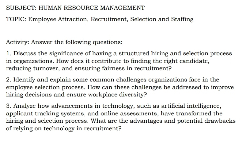 SUBJECT: HUMAN RESOURCE MANAGEMENT 
TOPIC: Employee Attraction, Recruitment, Selection and Staffing 
Activity: Answer the following questions: 
1. Discuss the significance of having a structured hiring and selection process 
in organizations. How does it contribute to finding the right candidate, 
reducing turnover, and ensuring fairness in recruitment? 
2. Identify and explain some common challenges organizations face in the 
employee selection process. How can these challenges be addressed to improve 
hiring decisions and ensure workplace diversity? 
3. Analyze how advancements in technology, such as artificial intelligence, 
applicant tracking systems, and online assessments, have transformed the 
hiring and selection process. What are the advantages and potential drawbacks 
of relying on technology in recruitment?