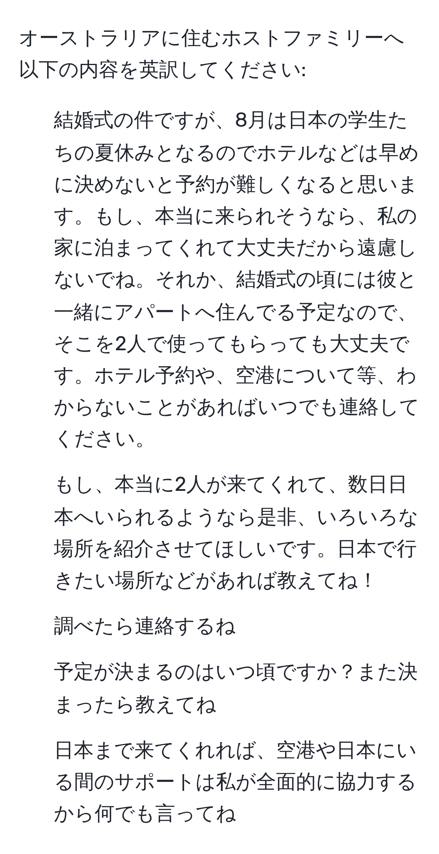 オーストラリアに住むホストファミリーへ以下の内容を英訳してください: 
1. 結婚式の件ですが、8月は日本の学生たちの夏休みとなるのでホテルなどは早めに決めないと予約が難しくなると思います。もし、本当に来られそうなら、私の家に泊まってくれて大丈夫だから遠慮しないでね。それか、結婚式の頃には彼と一緒にアパートへ住んでる予定なので、そこを2人で使ってもらっても大丈夫です。ホテル予約や、空港について等、わからないことがあればいつでも連絡してください。
2. もし、本当に2人が来てくれて、数日日本へいられるようなら是非、いろいろな場所を紹介させてほしいです。日本で行きたい場所などがあれば教えてね！
3. 調べたら連絡するね
4. 予定が決まるのはいつ頃ですか？また決まったら教えてね
5. 日本まで来てくれれば、空港や日本にいる間のサポートは私が全面的に協力するから何でも言ってね