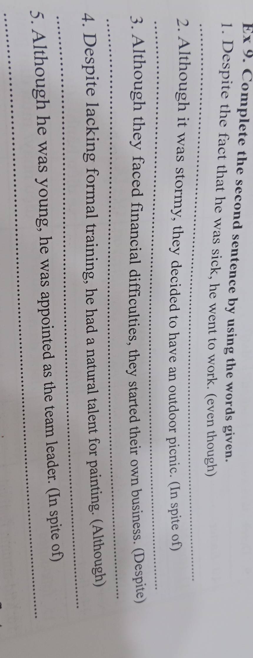 Ex 9. Complete the second sentence by using the words given. 
_ 
1. Despite the fact that he was sick, he went to work. (even though) 
2. Although it was stormy, they decided to have an outdoor picnic. (In spite of) 
_ 
3. Although they faced financial difficulties, they started their own business. (Despite) 
_ 
_ 
4. Despite lacking formal training, he had a natural talent for painting. (Although) 
_ 
5. Although he was young, he was appointed as the team leader. (In spite of)