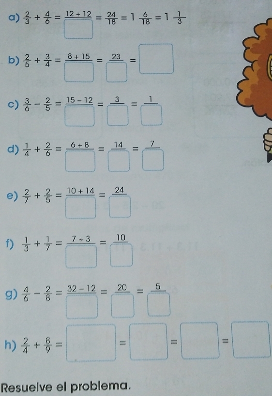  2/3 + 4/6 = (12+12)/□  = 24/18 =1 6/18 =1 1/3 
b)  2/5 + 3/4 = (8+15)/□  = 23/□  =□
c)  3/6 - 2/5 = (15-12)/□  = 3/□  = 1/□  
d)  1/4 + 2/6 = (6+8)/□  = 14/□  = 7/□  
e)  2/7 + 2/5 = (10+14)/□  = 24/□  
f)  1/3 + 1/7 = (7+3)/□  = 10/□  
g)  4/6 - 2/8 = (32-12)/□  = 20/□  = 5/□  
h)  2/4 + 8/9 =□ =□ =□
Resuelve el problema.