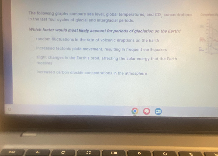 The following graphs compare sea level, global temperatures, and CO_2 concentrations Capénanee 
in the last four cycles of glacial and interglacial periods.
Which factor would most likely account for periods of glaciation on the Earth?
random fluctuations in the rate of volcanic eruptions on the Earth
increased tectonic plate movement, resulting in frequent earthquakes
slight changes in the Earth's orbit, affecting the solar energy that the Earth
receives
increased carbon dioxide concentrations in the atmosphere
esc