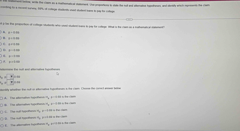 the statement below, write the claim as a mathematical statement. Use proportions to state the null and alternative hypotheses, and identify which represents the claim
ccording to a recent survey, 69% of college students used student loans to pay for college
et p be the proportion of college students who used student loans to pay for college. What is the claim as a mathematical statement?
A. p>0.69
B. p≤ 0.69
C. p!= 0.69
D. p=0.69
E. p<0.69
F. p≥ 0.69
Determine the null and alternative hypotheses.
p 0.69
4_a 0.69
dentify whether the null or alternative hypotheses is the claim. Choose the correct answer below
A. The alternative hypothesis H_a:p<0.69 is the claim
B. The alternative hypothesis H_a:p>0.69 is the claim
C. The null hypothesis H_0p=0.69 is the claim
D. The null hypothesis H_0p≥ 0.69 is the claim
E. The alternative hypothesis H_ap!= 0.69 is the claim