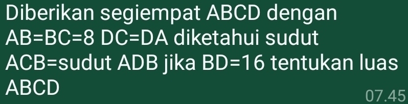 Diberikan segiempat ABCD dengan
AB=BC=8DC=DA diketahui sudut
ACB= sudut ADB jika BD=16 tentukan luas
ABCD
07.45