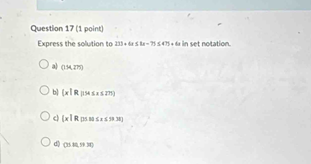 Express the solution to 233+6x≤ 8x-75≤ 475+6x in set notation.
a) (154,275)
b)  x|R|154≤ x≤ 275
c)  x1R 80 ≤ x≤ 59.38)
d) (35.80,59.38)