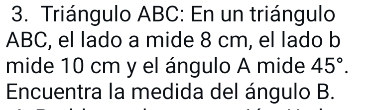 Triángulo ABC : En un triángulo
ABC, el lado a mide 8 cm, el lado b
mide 10 cm y el ángulo A mide 45°. 
Encuentra la medida del ángulo B.