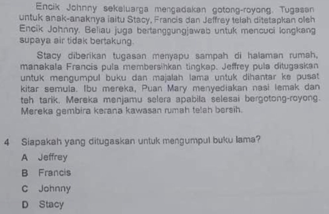 Encik Johnny sekeluarga mengadakan gotong-royong. Tugasan
untuk anak-anaknya iaitu Stacy, Francis dan Jeffrey telah ditetapkan oleh
Encik Johnny, Beliau juga bertanggungjawab untuk mencuci longkang
supaya air tidak bertakung.
Stacy diberikan tugasan menyapu sampah di halaman rumah,
manakala Francis pula membersihkan tingkap. Jeffrey pula ditugaskan
untuk mengumpul buku dan majalah lama untuk dihantar ke pusat 
kitar semula. Ibu mereka, Puan Mary menyediakan nasi lemak dan
teh tarik. Mereka menjamu selera apabila selesai bergotong-royong.
Mereka gembira kerana kawasan rumah telah bersih.
4 Siapakah yang ditugaskan untuk mengumpul buku lama?
A Jeffrey
B Francis
C Johnny
D Stacy