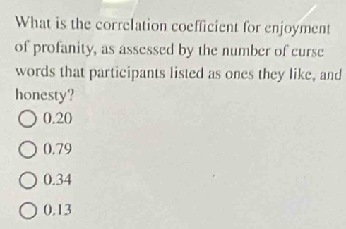 What is the correlation coefficient for enjoyment
of profanity, as assessed by the number of curse
words that participants listed as ones they like, and
honesty?
0.20
0.79
0.34
0.13