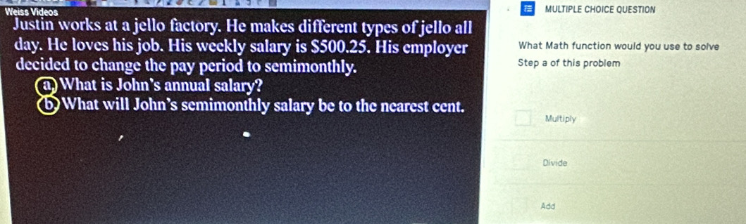 Weiss Videos MULTIPLE CHOICE QUESTION 
Justin works at a jello factory. He makes different types of jello all 
day. He loves his job. His weekly salary is $500.25. His employer What Math function would you use to solve 
decided to change the pay period to semimonthly. 
Step a of this problem 
(a) What is John's annual salary? 
(b)What will John’s semimonthly salary be to the nearest cent. 
Multiply 
Divide 
Add