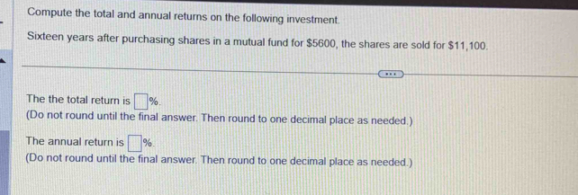 Compute the total and annual returns on the following investment. 
Sixteen years after purchasing shares in a mutual fund for $5600, the shares are sold for $11,100. 
The the total return is □ %. 
(Do not round until the final answer. Then round to one decimal place as needed.) 
The annual return is □ %. 
(Do not round until the final answer. Then round to one decimal place as needed.)