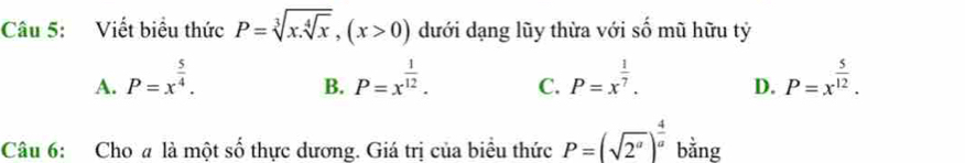 Viết biểu thức P=sqrt[3](x.sqrt [4]x), (x>0) dưới dạng lũy thừa với số mũ hữu tỷ
A. P=x^(frac 5)4. P=x^(frac 1)12. C. P=x^(frac 1)7. D. P=x^(frac 5)12. 
B.
Câu 6: Cho a là một số thực dương. Giá trị của biểu thức P=(sqrt(2^a))^ 4/a  bằng