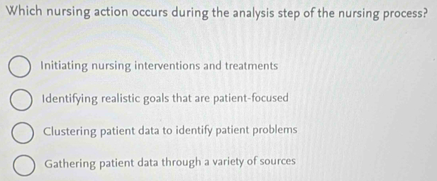 Which nursing action occurs during the analysis step of the nursing process?
Initiating nursing interventions and treatments
Identifying realistic goals that are patient-focused
Clustering patient data to identify patient problems
Gathering patient data through a variety of sources