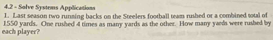 4.2 - Solve Systems Applications 
1. Last season two running backs on the Steelers football team rushed or a combined total of
1550 yards. One rushed 4 times as many yards as the other. How many yards were rushed by 
each player?