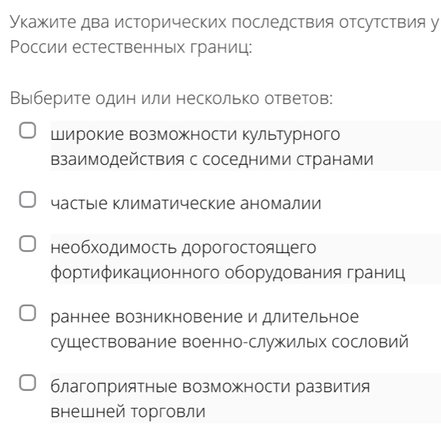 Укажите два исторических последствия отсутствия у
Ρоссии естественньх границ:
Выберите один или несколько оветов:
Широкие возможности культурного
взаимодействия с соседними странами
частыιе климатические аномалии
необходимость дорогостоящего
φортификационного оборудования границ
раннее возникновение идлительное
сушествование военно-служилых сословий
благоприятные возможности развития
внешней орговли