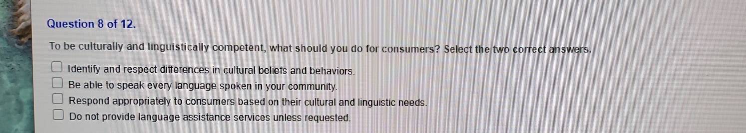 of 12.
To be culturally and linguistically competent, what should you do for consumers? Select the two correct answers.
Identify and respect differences in cultural beliefs and behaviors.
Be able to speak every language spoken in your community.
Respond appropriately to consumers based on their cultural and linguistic needs.
Do not provide language assistance services unless requested.