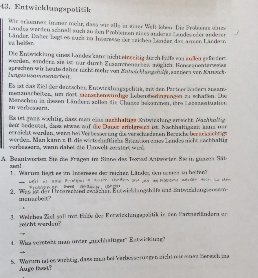 Entwicklungspolitik
Wir erkennen immer mehr, dass wir alle in einer Welt leben. Die Probleme eines
Landes werden schnell auch zu den Problemen eines anderen Landes oder anderer
Länder. Daher liegt es auch im Interesse der reichen Länder, den armen Ländern
zu helfen.
Die Entwicklung eines Landes kann nicht einseitig durch Hilfe von außen gefördert
werden, sondern sie ist nur durch Zusammenarbeit möglich. Konsequenterweise
sprechen wir heute daher nicht mehr von Entwicklungshilfe, sondern von Entwick-
lungszusammenarbeit.
Es ist das Ziel der deutschen Entwicklungspolitik, mit den Partnerländern zusam-
menzuarbeiten, um dort menschenwürdige Lebensbedingungen zu schaffen. Die
Menschen in diesen Ländern sollen die Chance bekommen, ihre Lebenssituation
zu verbessern.
Es ist ganz wichtig, dass man eine nachhaltige Entwicklung erreicht. Nachhaltig-
keit bedeutet, dass etwas auf die Dauer erfolgreich ist. Nachhaltigkeit kann nur
erreicht werden, wenn bei Verbesserung die verschiedenen Bereiche berücksichtigt
werden. Man kann z. B. die wirtschaftliche Situation eines Landes nicht nachhaltig
verbessern, wenn dabei die Umwelt zerstört wird.
A Beantworten Sie die Fragen im Sinne des Textes! Antworten Sie in ganzen Sät-
zen!
1. Warum liegt es im Interesse der reichen Länder, den armen zu helfen?
2. Was ist der Unterschied zwischen Entwicklungshilfe und Entwicklungszusam-
menarbeit?
3. Welches Ziel soll mit Hilfe der Entwicklungspolitik in den Partnerländern er-
reicht werden?
4. Was versteht man unter „nachhaltiger“ Entwicklung?
5. Warum ist es wichtig, dass man bei Verbesserungen nicht nur einen Bereich ins
Auge fasst?