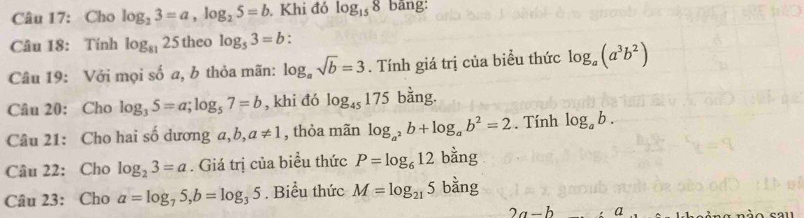 Cho log _23=a, log _25=b. Khi đó log _158 bāng: 
Câu 18: Tính log _8125 theo log _53=b : 
Câu 19: Với mọi số a, b thỏa mãn: log _asqrt(b)=3. Tính giá trị của biểu thức log _a(a^3b^2)
Câu 20: Cho log _35=a; log _57=b , khi đó log _45175 bằng. 
Câu 21: Cho hai số dương a, b, a!= 1 , thỏa mãn log _a^2b+log _ab^2=2. Tính log _ab. 
Câu 22: Cho log _23=a. Giá trị của biểu thức P=log _612 bằng 
Câu 23: Cho a=log _75, b=log _35. Biểu thức M=log _215 bằng
2a-b a