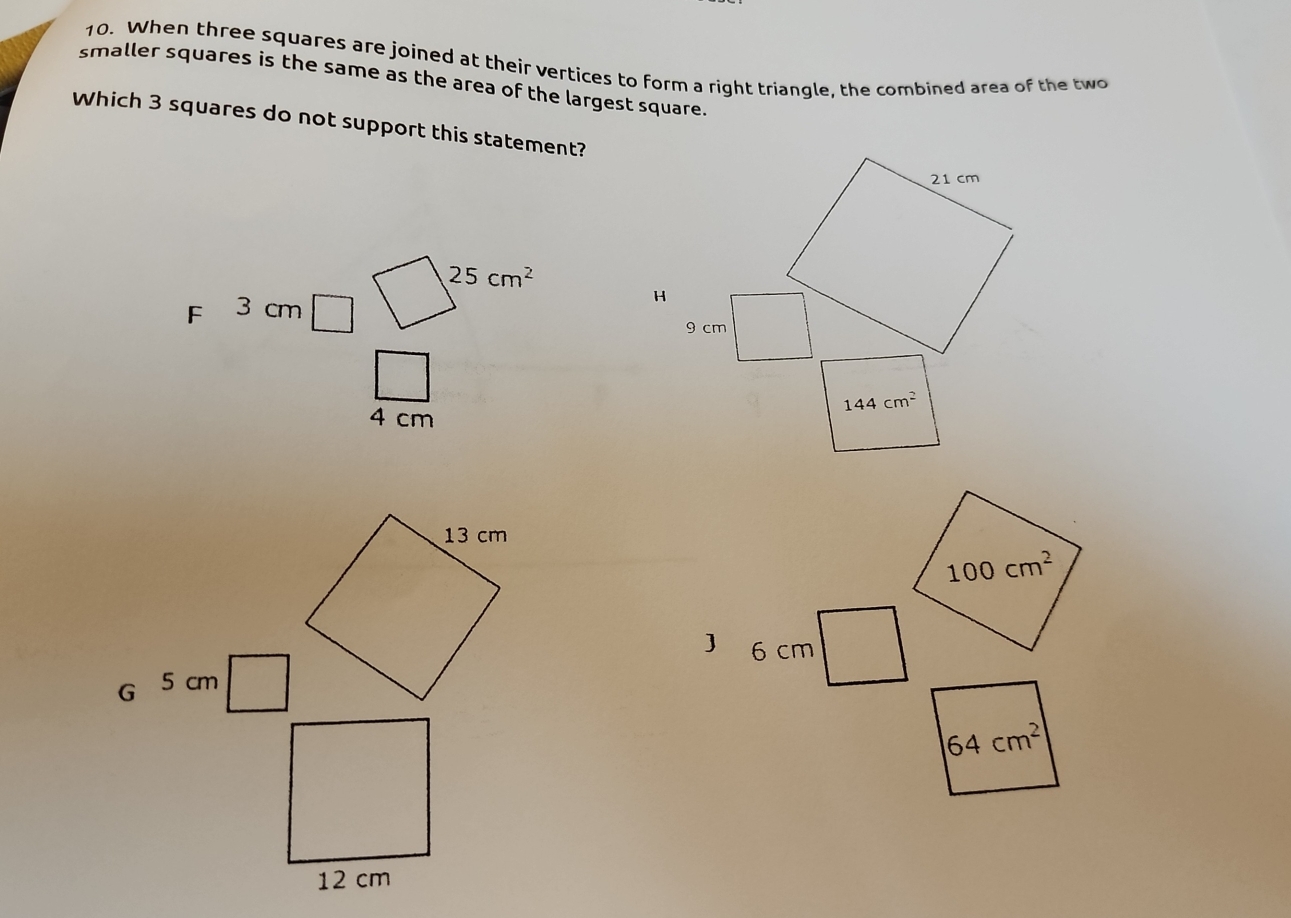 When three squares are joined at their vertices to form a right triangle, the combined area of the two
smaller squares is the same as the area of the largest square.
Which 3 squares do not support this statement?
25cm^2
F 3 cm
4 cm
100cm^2
6 cm
G 5 cm
64cm^2