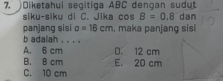 )Diketahui segitiga ABC dengan sudut
siku-siku di C. Jika cos B=0,8 dan
panjang sisi a=16cm , maka panjang sisi
b adalah . . . .
A. 6 cm D. 12 cm
B. 8 cm E. 20 cm
C. 10 cm