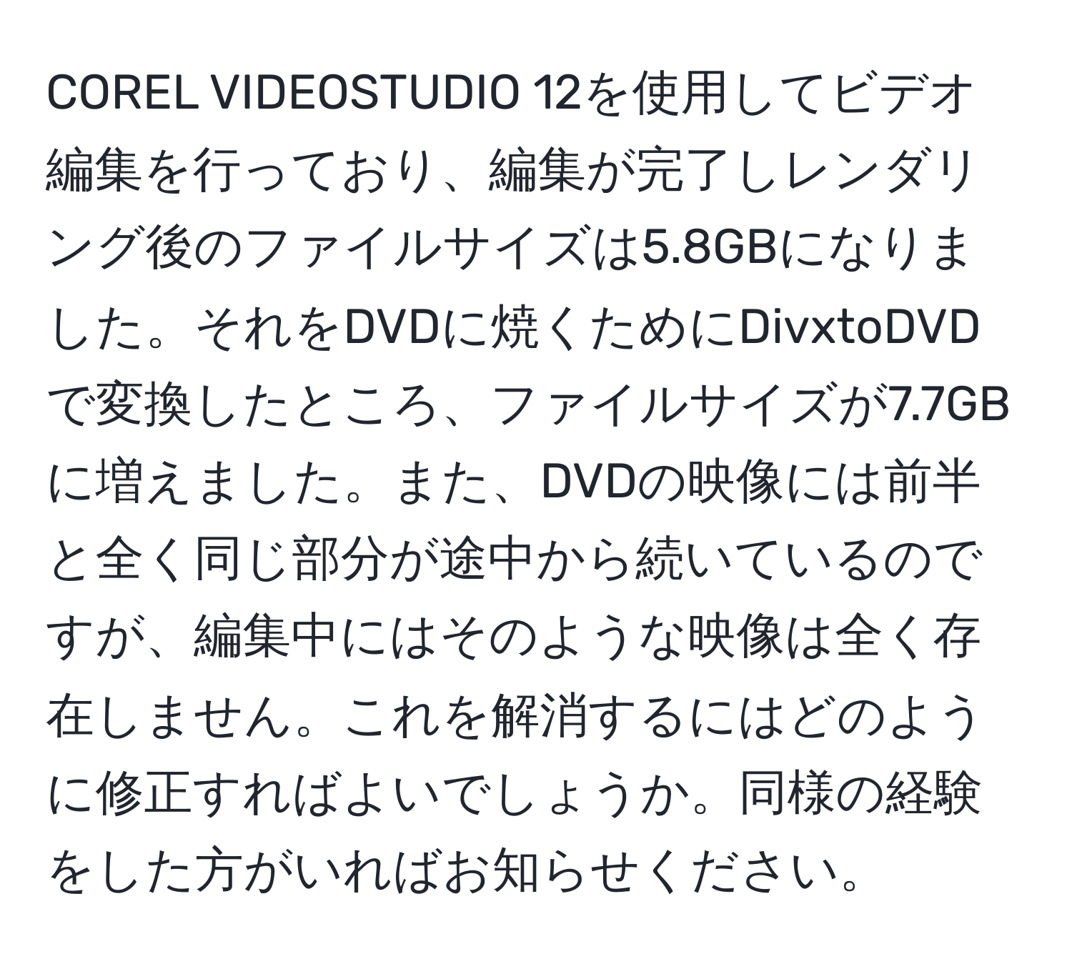 COREL VIDEOSTUDIO 12を使用してビデオ編集を行っており、編集が完了しレンダリング後のファイルサイズは5.8GBになりました。それをDVDに焼くためにDivxtoDVDで変換したところ、ファイルサイズが7.7GBに増えました。また、DVDの映像には前半と全く同じ部分が途中から続いているのですが、編集中にはそのような映像は全く存在しません。これを解消するにはどのように修正すればよいでしょうか。同様の経験をした方がいればお知らせください。