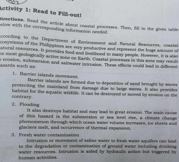 Activity 1: Read to Fill-out! 
Directions. Read the article about coastal processes. Then, fill in the given table 
elow with the corresponding information needed. 
According to the Department of Environment and Natural Resources, coastal 
cosystems of the Philippines are very productive and represent the huge amount of 
atural resources. It provides food and livelihood to many people. However, it is also 
he most geologically active zone on Earth. Coastal processes in this zone may result 
o erosion, submersion and saltwater intrusion. These effects could lead to different 
azards such as: 
1. Barrier islands movement. 
Barrier islands are formed due to deposition of sand brought by waves 
protecting the mainland from damage due to large waves. It also provides 
habitat for the aquatic wildlife. It can be destroyed or moved by erosion on the 
contrary. 
2. Flooding 
It also destroys habitat and may lead to great erosion. The main cause 
of this hazard is the submersion or sea level rise, a climate change 
phenomenon through which ocean water volume increases, ice sheets and 
glaciers melt, and occurrence of thermal expansion. 
3. Fresh water contamination 
Intrusion or movement of saline water to fresh water aquifers can lead 
to the degradation or contamination of ground water including drinking 
water resources. Intrusion is aided by hydraulic action but triggered by 
human activities.