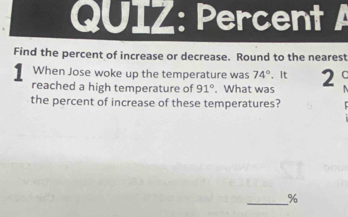 Percent A 
Find the percent of increase or decrease. Round to the nearest 
1 When Jose woke up the temperature was 74°. It 2 C 
reached a high temperature of 91°. What was 
the percent of increase of these temperatures? 
_ %