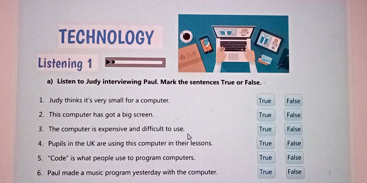 TECHNOLOGY
Listening 1
a) Listen to Judy interviewing Paul. Mark the sentences True or False.
1. Judy thinks it's very small for a computer. True False
2. This computer has got a big screen. True False
3. The computer is expensive and difficult to use. True False
4. Pupils in the UK are using this computer in their lessons. True False
5. “Code” is what people use to program computers. True False
6. Paul made a music program yesterday with the computer. True False