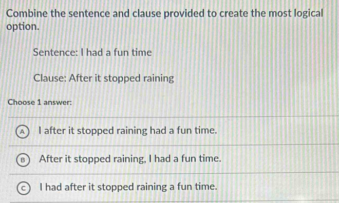 Combine the sentence and clause provided to create the most logical
option.
Sentence: I had a fun time
Clause: After it stopped raining
Choose 1 answer:
I after it stopped raining had a fun time.
After it stopped raining, I had a fun time.
I had after it stopped raining a fun time.