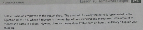 A STORY OF RATIOS Lesson 20 Homework Helper 
Colbie is also an employee of the yogurt shop. The amount of money she earns is represented by the 
equation m=15h , where h represents the number of hours worked and m represents the amount of 
money she earns in dollars. How much more money does Colbie earn an hour than Hillary? Explain your 
thinking.