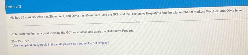 Mia has 20 markers, Alex has 25 markers, and Olivia has 55 markers. Use the GCF and the Distributive Property to find the total number of markers Mia, Alex, and Olivia have. 
Write each number as a product using the GCF as a factor, and apply the Distributive Property.
20+25+55=□
(Use the operation symbols in the math palette as needed. Do not simplify.)