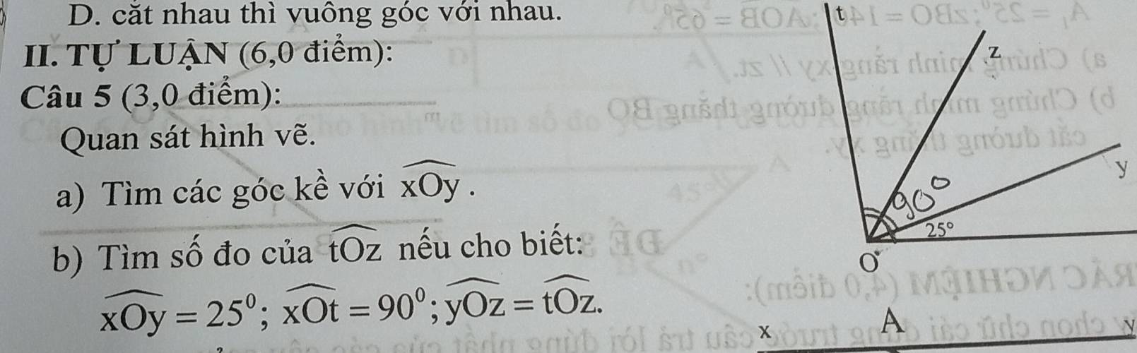 D. cặt nhau thì vuông góc với nhau.
II. Tự LUẠN (6,0 điểm):
Câu 5 (3,0 điểm):
Quan sát hình vẽ.
a) Tìm các góc kề với widehat xOy.
b) Tìm số đo của widehat tOz nếu cho biết:
widehat xOy=25°;widehat xOt=90°;widehat yOz=widehat tOz.
x
A