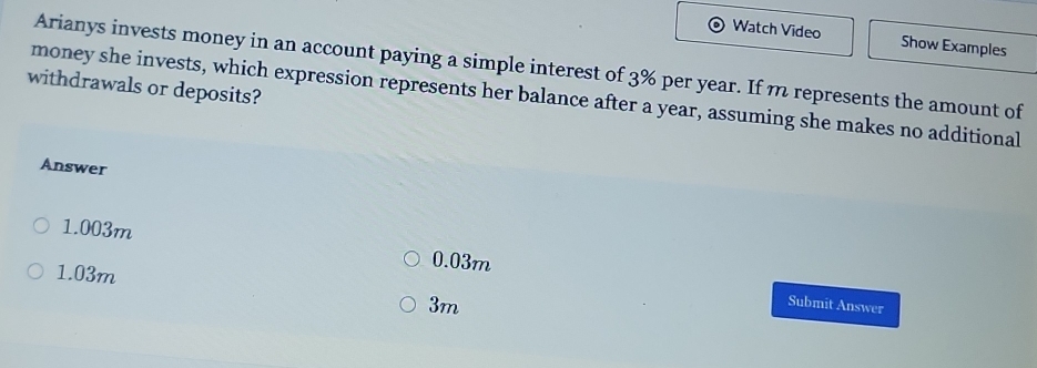 Watch Video Show Examples
Arianys invests money in an account paying a simple interest of 3% per year. If m represents the amount of
withdrawals or deposits?
money she invests, which expression represents her balance after a year, assuming she makes no additional
Answer
1.003m
1.03m
0.03m
3m
Submit Answer