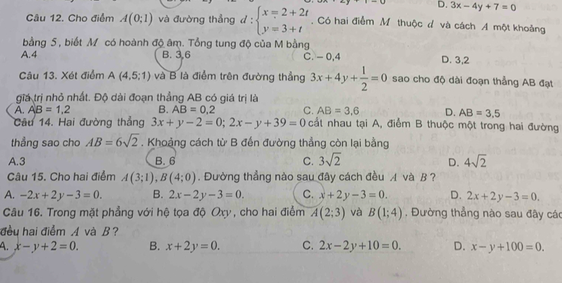 D. 3x-4y+7=0
Câu 12. Cho điểm A(0;1) và đường thẳng đ : beginarrayl x=2+2t y=3+tendarray.. Có hai điểm Mô thuộc đ và cách A một khoảng
bằng 5 , biết M có hoành độ âm. Tổng tung độ của M bằng
A.4 B. 3,6 C. - 0,4 D. 3,2
Câu 13. Xét điểm A(4,5;1) và B là điểm trên đường thẳng 3x+4y+ 1/2 =0 sao cho độ dài đoạn thẳng AB đạt
giá trị nhỏ nhất. Độ dài đoạn thẳng AB có giá trị là
A. AB=1,2 B. AB=0,2 C. AB=3.6 D. AB=3,5
Câu 14. Hai đường thẳng 3x+y-2=0;2x-y+39=0 cắt nhau tại A, điểm B thuộc một trong hai đường
thẳng sao cho AB=6sqrt(2). Khoảng cách từ B đến đường thẳng còn lại bằng
A.3 B. 6 C. 3sqrt(2) D. 4sqrt(2)
Câu 15. Cho hai điểm A(3;1),B(4;0). Đường thẳng nào sau đây cách đều A và B ?
A. -2x+2y-3=0. B. 2x-2y-3=0. C. x+2y-3=0. D. 2x+2y-3=0.
Câu 16. Trong mặt phẳng với hệ tọa độ Oxy , cho hai điểm A(2;3) và B(1;4) , Đường thẳng nào sau đây các
đều hai điểm A và B?
A. x-y+2=0. B. x+2y=0. C. 2x-2y+10=0. D. x-y+100=0.