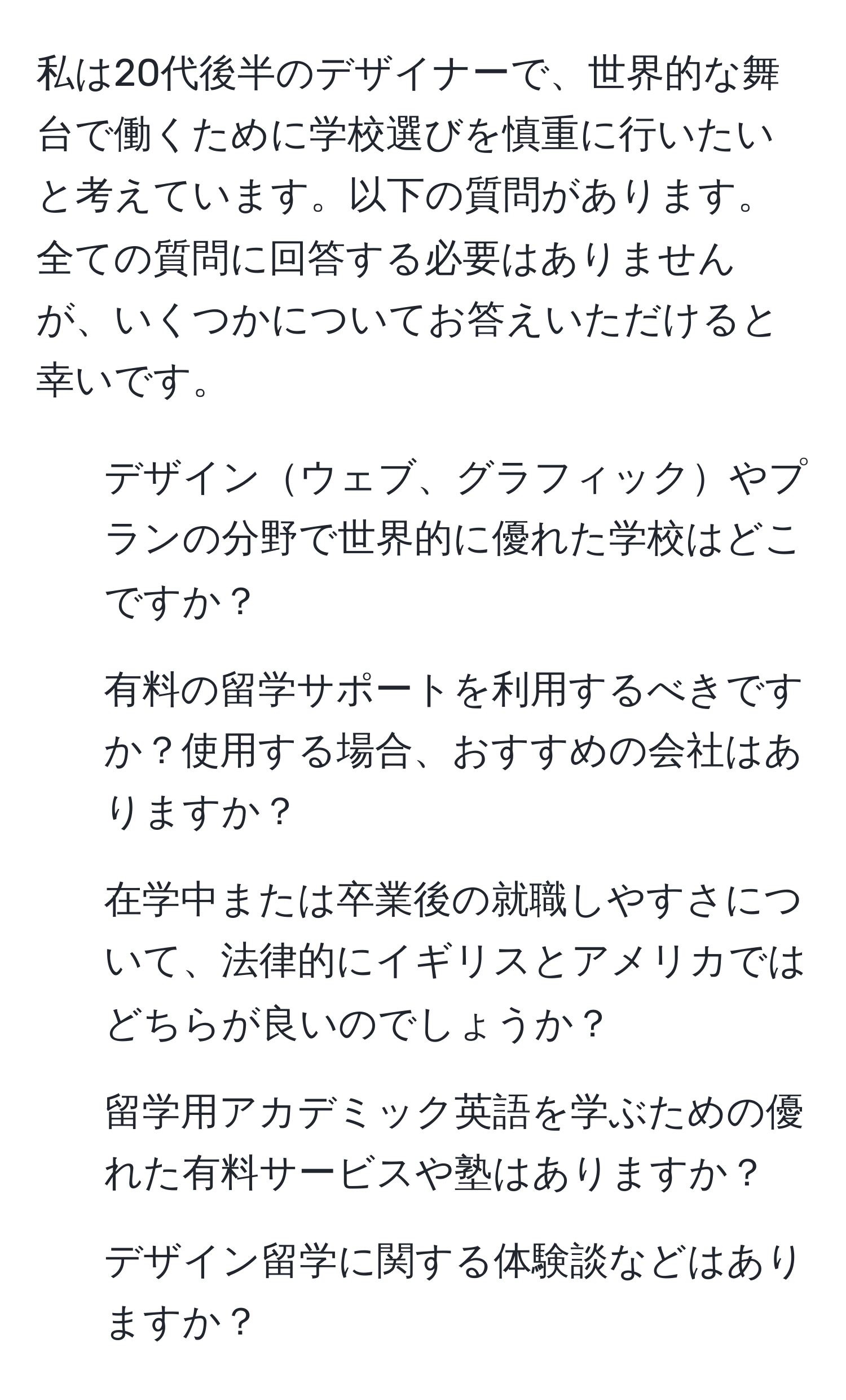 私は20代後半のデザイナーで、世界的な舞台で働くために学校選びを慎重に行いたいと考えています。以下の質問があります。全ての質問に回答する必要はありませんが、いくつかについてお答えいただけると幸いです。  
1. デザインウェブ、グラフィックやプランの分野で世界的に優れた学校はどこですか？  
2. 有料の留学サポートを利用するべきですか？使用する場合、おすすめの会社はありますか？  
3. 在学中または卒業後の就職しやすさについて、法律的にイギリスとアメリカではどちらが良いのでしょうか？  
4. 留学用アカデミック英語を学ぶための優れた有料サービスや塾はありますか？  
5. デザイン留学に関する体験談などはありますか？