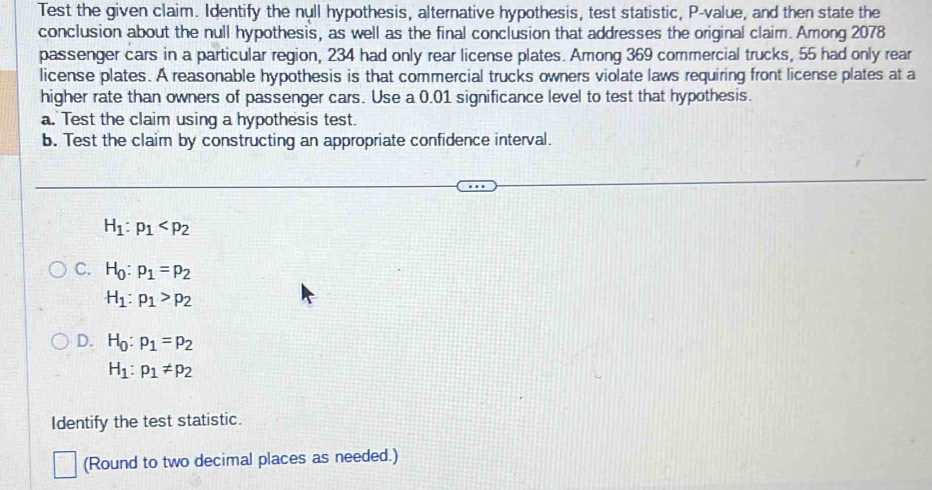 Test the given claim. Identify the null hypothesis, alternative hypothesis, test statistic, P -value, and then state the
conclusion about the null hypothesis, as well as the final conclusion that addresses the original claim. Among 2078
passenger cars in a particular region, 234 had only rear license plates. Among 369 commercial trucks, 55 had only rear
license plates. A reasonable hypothesis is that commercial trucks owners violate laws requiring front license plates at a
higher rate than owners of passenger cars. Use a 0.01 significance level to test that hypothesis.
a. Test the claim using a hypothesis test.
b. Test the claim by constructing an appropriate confidence interval.
H_1:p_1
C. H_0:p_1=p_2
H_1:p_1>p_2
D. H_0:p_1=p_2
H_1:p_1!= p_2
Identify the test statistic.
(Round to two decimal places as needed.)