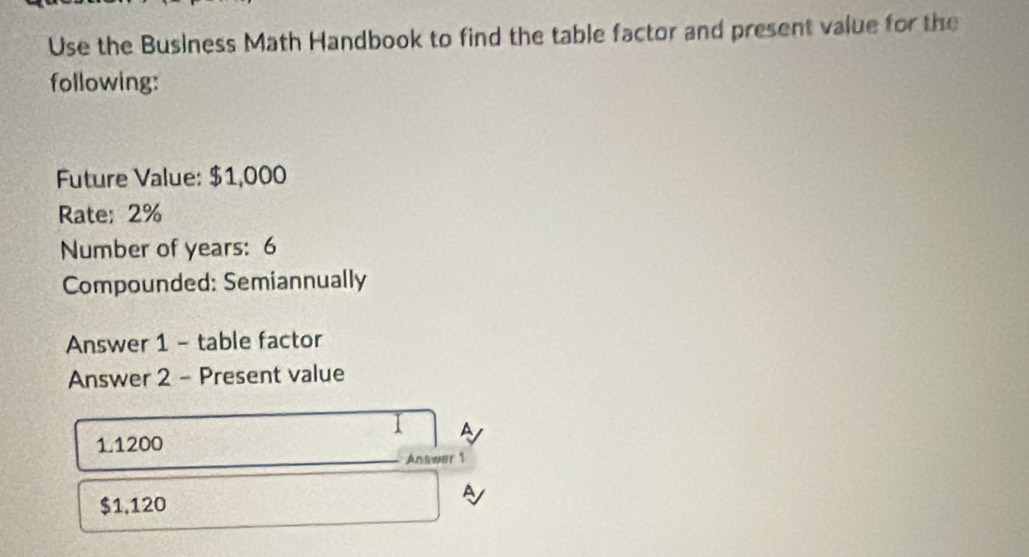 Use the Business Math Handbook to find the table factor and present value for the 
following: 
Future Value: $1,000
Rate; 2%
Number of years : 6
Compounded: Semiannually 
Answer 1 - table factor 
Answer 2 - Present value
1.1200
Answer 1
$1,120
P