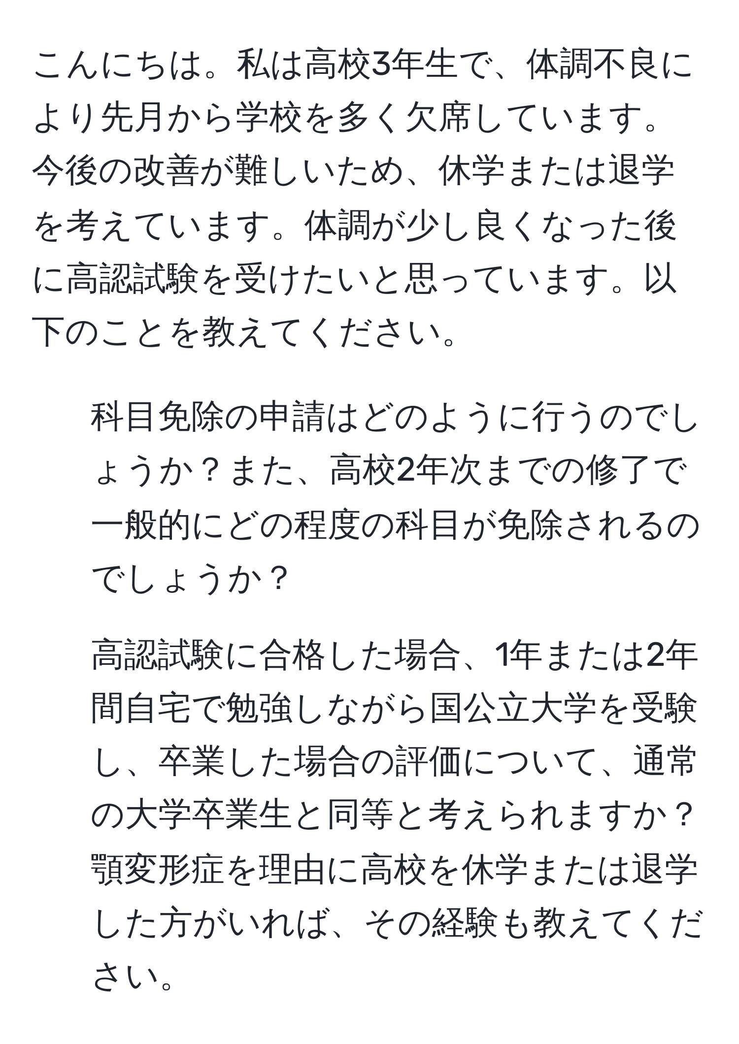 こんにちは。私は高校3年生で、体調不良により先月から学校を多く欠席しています。今後の改善が難しいため、休学または退学を考えています。体調が少し良くなった後に高認試験を受けたいと思っています。以下のことを教えてください。  
1. 科目免除の申請はどのように行うのでしょうか？また、高校2年次までの修了で一般的にどの程度の科目が免除されるのでしょうか？  
2. 高認試験に合格した場合、1年または2年間自宅で勉強しながら国公立大学を受験し、卒業した場合の評価について、通常の大学卒業生と同等と考えられますか？  
顎変形症を理由に高校を休学または退学した方がいれば、その経験も教えてください。