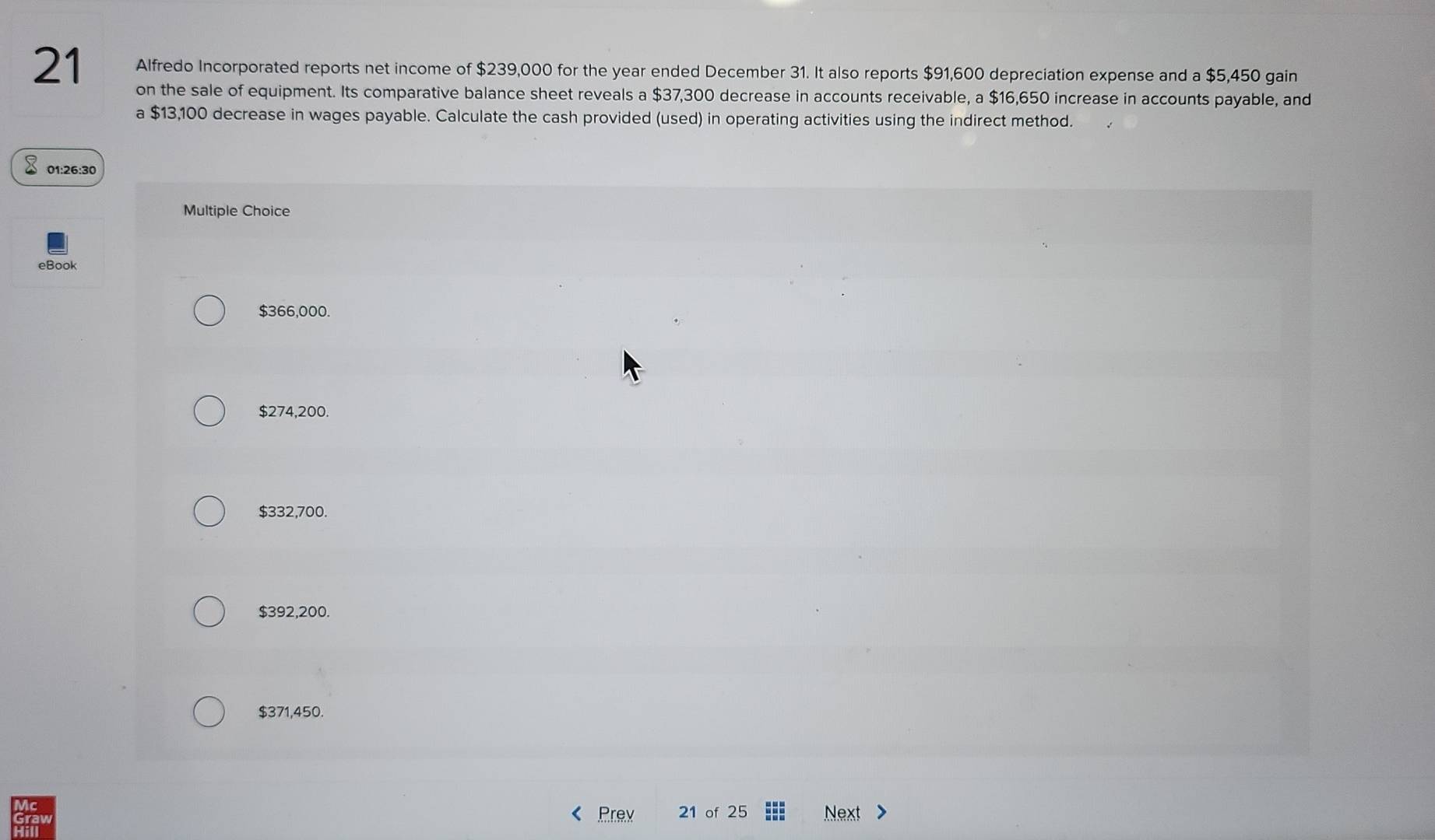 Alfredo Incorporated reports net income of $239,000 for the year ended December 31. It also reports $91,600 depreciation expense and a $5,450 gain
on the sale of equipment. Its comparative balance sheet reveals a $37,300 decrease in accounts receivable, a $16,650 increase in accounts payable, and
a $13,100 decrease in wages payable. Calculate the cash provided (used) in operating activities using the indirect method.
01:26:30
Multiple Choice
eBook
$366,000.
$274,200.
$332,700.
$392,200.
$371,450.
Prev 21 of 25 Next >
