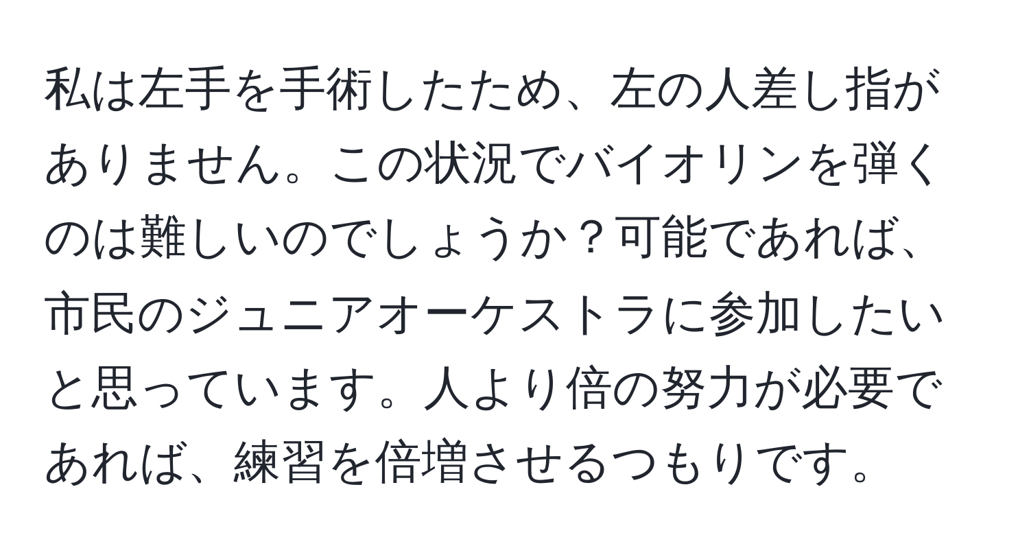 私は左手を手術したため、左の人差し指がありません。この状況でバイオリンを弾くのは難しいのでしょうか？可能であれば、市民のジュニアオーケストラに参加したいと思っています。人より倍の努力が必要であれば、練習を倍増させるつもりです。