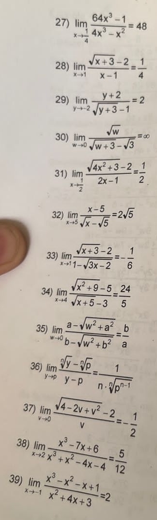 limlimits _xto  1/4  (64x^3-1)/4x^3-x^2 =48
28) limlimits _xto 1 (sqrt(x+3)-2)/x-1 = 1/4 
29) limlimits _yto -2 (y+2)/sqrt(y+3)-1 =2
30) limlimits _wto 0 sqrt(w)/sqrt(w+3)-sqrt(3) =∈fty
31) limlimits _xto  1/2  (sqrt(4x^2+3)-2)/2x-1 = 1/2 
32) limlimits _xto 5 (x-5)/sqrt(x)-sqrt(5) =2sqrt(5)
33) limlimits _xto 1 (sqrt(x+3)-2)/1-sqrt(3x-2) =- 1/6 
34) limlimits _xto 4 (sqrt(x^2+9)-5)/sqrt(x+5)-3 = 24/5 
35) limlimits _wto 0 (a-sqrt(w^2+a^2))/b-sqrt(w^2+b^2) = b/a 
36) limlimits _yto p (sqrt[n](y)-sqrt[n](p))/y-p = 1/n· sqrt[n](p^(n-1)) 
37) limlimits _vto 0 (sqrt(4-2v+v^2)-2)/v =- 1/2 
38) limlimits _xto 2 (x^3-7x+6)/x^3+x^2-4x-4 = 5/12 
39) limlimits _xto -1 (x^3-x^2-x+1)/x^2+4x+3 =2