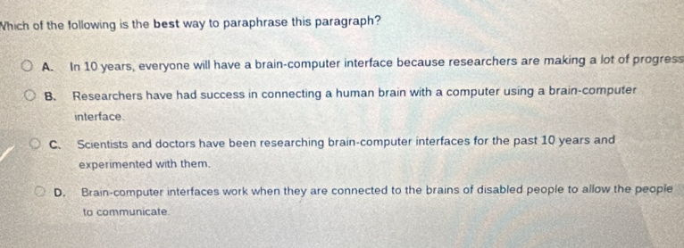 Which of the following is the best way to paraphrase this paragraph?
A. In 10 years, everyone will have a brain-computer interface because researchers are making a lot of progress
B. Researchers have had success in connecting a human brain with a computer using a brain-computer
interface.
C. Scientists and doctors have been researching brain-computer interfaces for the past 10 years and
experimented with them.
D. Brain-computer interfaces work when they are connected to the brains of disabled people to allow the people
to communicate