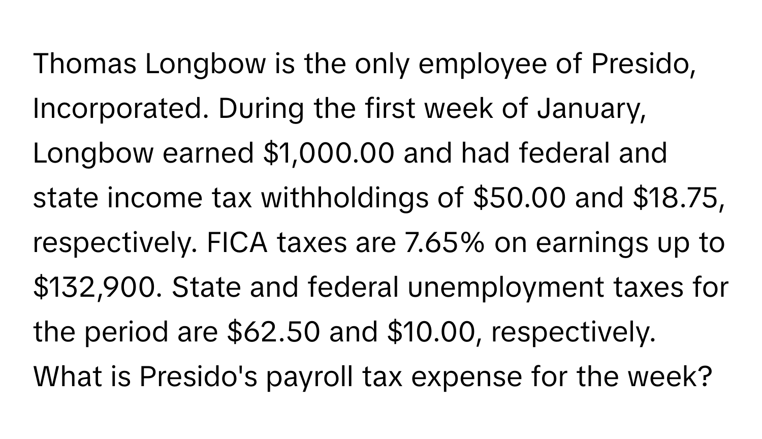 Thomas Longbow is the only employee of Presido, Incorporated. During the first week of January, Longbow earned $1,000.00 and had federal and state income tax withholdings of $50.00 and $18.75, respectively. FICA taxes are 7.65% on earnings up to $132,900. State and federal unemployment taxes for the period are $62.50 and $10.00, respectively. What is Presido's payroll tax expense for the week?