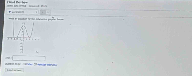 Final Review 
Score: 300.41/450 Answered: 35/45 
Question 31 . ( , 
Write an equation for the polynomial graphed below
y(x)=□
Question Help: * Vídeo e Message Instructor 
Check Answer