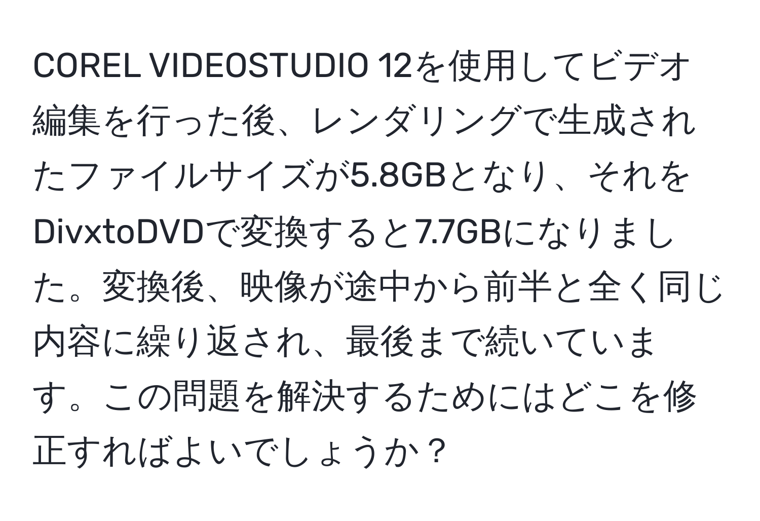 COREL VIDEOSTUDIO 12を使用してビデオ編集を行った後、レンダリングで生成されたファイルサイズが5.8GBとなり、それをDivxtoDVDで変換すると7.7GBになりました。変換後、映像が途中から前半と全く同じ内容に繰り返され、最後まで続いています。この問題を解決するためにはどこを修正すればよいでしょうか？