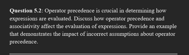 Question 5.2: Operator precedence is crucial in determining how 
expressions are evaluated. Discuss how operator precedence and 
associativity affect the evaluation of expressions. Provide an example 
that demonstrates the impact of incorrect assumptions about operator 
precedence.