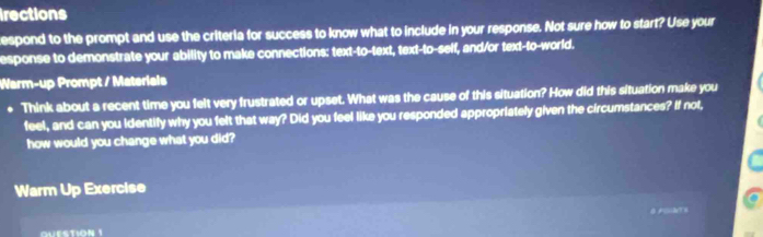 irections 
espond to the prompt and use the criteria for success to know what to include in your response. Not sure how to start? Use your 
esponse to demonstrate your ability to make connections: text-to-text, text-to-self, and/or text-to-world. 
Warm-up Prompt / Materials 
. Think about a recent time you felt very frustrated or upset. What was the cause of this situation? How did this situation make you 
feel, and can you identify why you felt that way? Did you feel like you responded appropriately given the circumstances? If not, 
how would you change what you did? 
Warm Up Exercise 
QUESTION 1