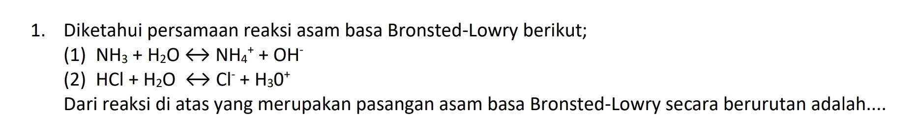 Diketahui persamaan reaksi asam basa Bronsted-Lowry berikut; 
(1) NH_3+H_2OLongleftrightarrow NH_4^(++OH^-)
(2) HCl+H_2OLongleftrightarrow Cl^-+H_3O^+
Dari reaksi di atas yang merupakan pasangan asam basa Bronsted-Lowry secara berurutan adalah....